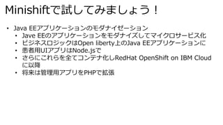 Minishiftで試してみましょう︕
• Java EEアプリケーションのモダナイゼーション
• Jave EEのアプリケーションをモダナイズしてマイクロサービス化
• ビジネスロジックはOpen liberty上のJava EEアプリケーションに
• 患者⽤UIアプリはNode.jsで
• さらにこれらを全てコンテナ化しRedHat OpenShift on IBM Cloud
に以降
• 将来は管理⽤アプリをPHPで拡張
 
