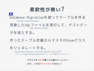 柔軟性が無い?
Database Migrationを使ってテーブルを作る
用意したSQLファイルを実行して、テストデー
タを投入する。
作ったテーブル定義からマスタのEnumクラス
をジェネレートする。
プロセスをXMLで書くのは確かにしんどい…
だが、これはMaven-Wayではない！
flyway-maven-plugin
sql-maven-plugin
sql-maven-pluginでsrc/main/javaに出力する?
ってことはgenerate-sourcesフェーズで実行しないと…
例
 