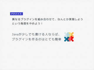 Javaが少しでも書ける人ならば、
プラグインを作るのはとても簡単
異なるプラグインを組み合わせて、なんとか実現しよう
という発想をやめよう！
アドバイス
 