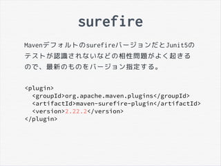 surefire
MavenデフォルトのsurefireバージョンだとJunit5の
テストが認識されないなどの相性問題がよく起きる
ので、最新のものをバージョン指定する。
<plugin>
<groupId>org.apache.maven.plugins</groupId>
<artifactId>maven-surefire-plugin</artifactId>
<version>2.22.2</version>
</plugin>
 