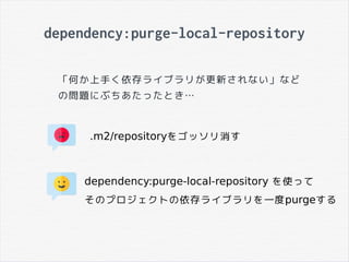 dependency:purge-local-repository
「何か上手く依存ライブラリが更新されない」など
の問題にぶちあたったとき…
.m2/repositoryをゴッソリ消す
dependency:purge-local-repository を使って
そのプロジェクトの依存ライブラリを一度purgeする
 