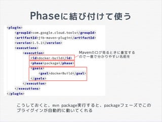Phaseに結び付けて使う
Mavenのログ見るときに重宝する
ので一意で分かりやすい名前を
こうしておくと、mvn package実行すると、packageフェーズでこの
プライグインが自動的に動いてくれる
 