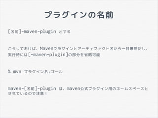 プラグインの名前
[名前]-maven-plugin とする
こうしておけば、Mavenプラグインとアーティファクト名から一目瞭然だし、
実行時には[-maven-plugin]の部分を省略可能
% mvn プラグイン名:ゴール
maven-[名前]-plugin は、maven公式プラグイン用のネームスペースと
されているので注意！
 