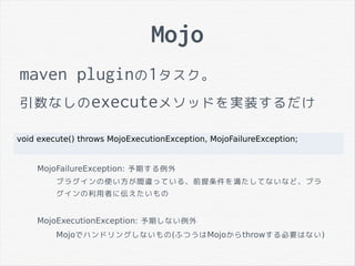 Mojo
maven pluginの1タスク。
引数なしのexecuteメソッドを実装するだけ
void execute() throws MojoExecutionException, MojoFailureException;
MojoFailureException: 予期する例外
プラグインの使い方が間違っている、前提条件を満たしてないなど、プラ
グインの利用者に伝えたいもの
MojoExecutionException: 予期しない例外
Mojoでハンドリングしないもの(ふつうはMojoからthrowする必要はない)
 