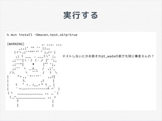 実行する
% mvn install -Dmaven.test.skip=true
[WARNING] 　 　 　 　 ,、,,,、,,,
　 　 　 _,,;' '" '' ;;,,
　 　 （rヽ,;''""''゛゛;, 　ﾉｒ）
　 　 ,; i ___　 、___iヽ゛;,　 　 テストしないとかお前それ@t_wadaの前でも同じ事言えんの？
　 ,;'''|ヽ・〉〈・ノ |ﾞ ';,
　 ,;''"|　 　 ▼　 　 |ﾞ゛';,
　 ,;''　 ヽ ＿人＿ /　 ,;'_
／ｼ、 ヽ ⌒⌒ /　 　ﾘ ＼
|　 　 "ｒ,,｀"'''ﾞ´　 　 ,,ﾐ|
|　 　 　 　 　 　 　ﾘ、 , 　 　ﾘ |
|　 　 i 　 ゛ｒ、ﾉ,,ｒ" i _ |
|　 　 ――｀ー -----------┴ ´⌒ ）
（ヽ _____________ ,, ＿´）
（_ _______________ ,,⌒ ィ
T |
| |
 