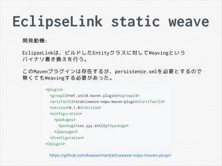 EclipseLink static weave
開発動機:
EclipseLinkは、ビルドしたEntityクラスに対してWeavingという
バイナリ書き換えを行う。
このMavenプラグインは存在するが、persistence.xmlを必要とするので
無くてもWeavingする必要があった。
https://github.com/kawasima/staticweave-nopu-maven-plugin
 