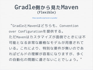 Gradle側から見たMaven
(Flexible)
https://gradle.org/maven-vs-gradle/
“GradleとMavenはどちらも、Convention
over Configurationを提供する。
ただMavenはカスタマイズが面倒でときには不
可能となる非常な厳格なモデルが用意されて
いる。これにより、特別な要件が無いのであ
ればビルドの理解が容易になりますが、多く
の自動化の問題に適さないことでしょう。”
 