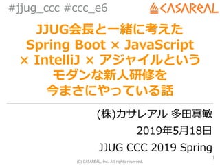 (C) CASAREAL, Inc. All rights reserved.
#jjug_ccc #ccc_e6
JJUG会⻑と⼀緒に考えた
Spring Boot × JavaScript
× IntelliJ × アジャイルという
モダンな新⼈研修を
今まさにやっている話
(株)カサレアル 多⽥真敏
2019年5⽉18⽇
JJUG CCC 2019 Spring
1
 