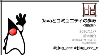 Javaとコミュニティの歩み
＜追記版＞
2020/11/7
鈴⽊雄介
⽇本Javaユーザーグループ
CCC運営委員⻑
#jjug_ccc #jjug_ccc_c
 