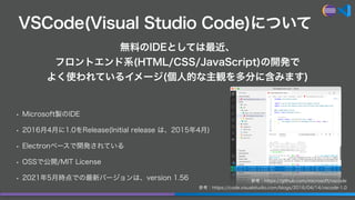 VSCode(Visual Studio Code)について
• Microsoft製のIDE
• 2016月4月に1.0をRelease(Initial release は、2015年4月)
• Electronベースで開発されている
• O...
