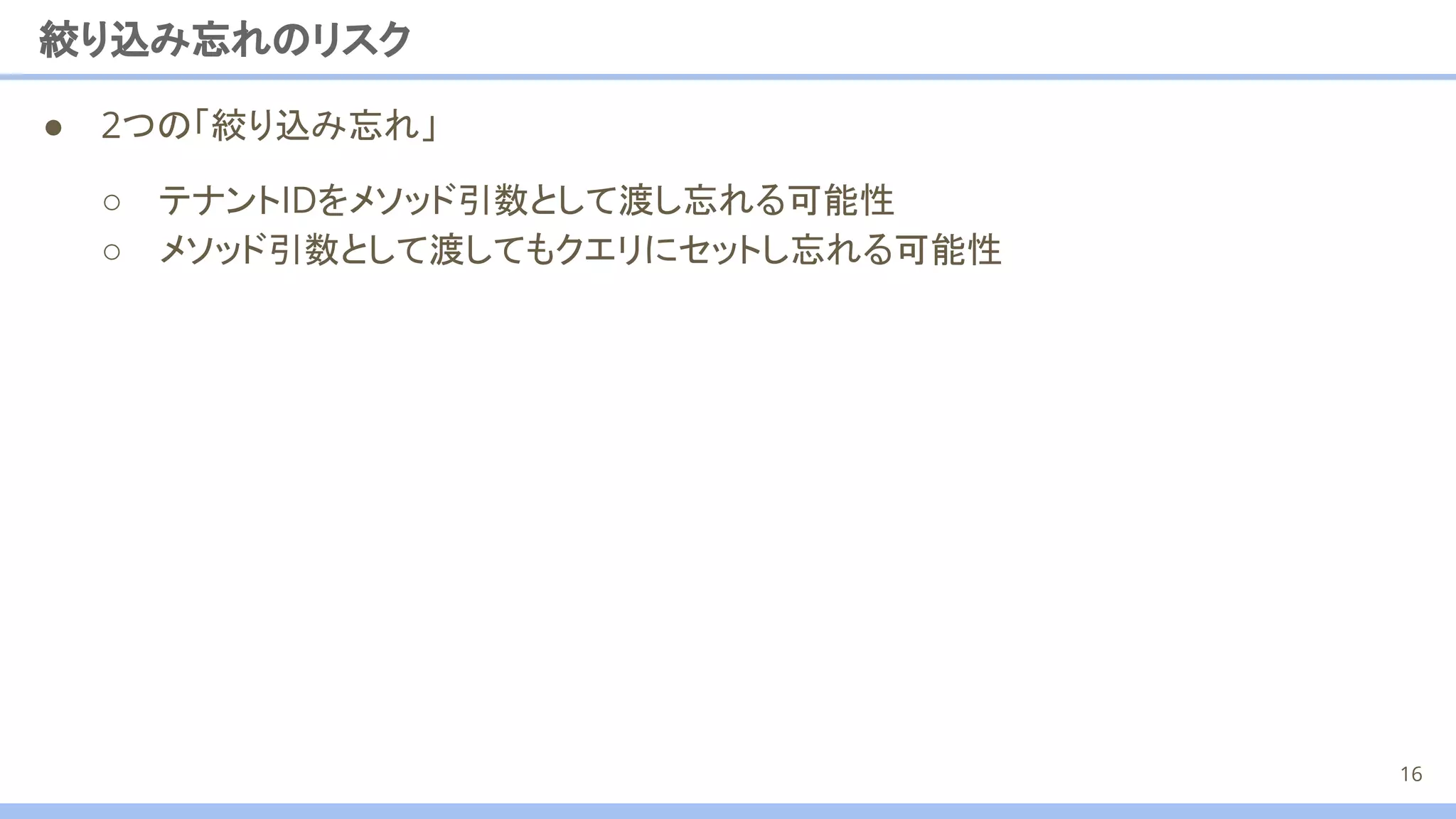 ● 2つの「絞り込み忘れ」
絞り込み忘れのリスク
○ テナントIDをメソッド引数として渡し忘れる可能性
○ メソッド引数として渡してもクエリにセットし忘れる可能性
16
 