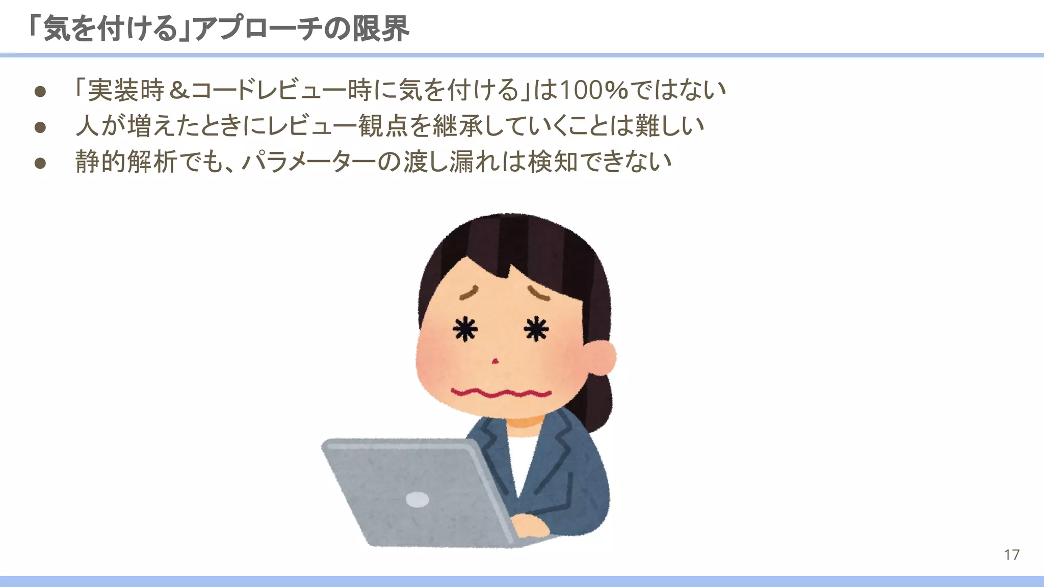 「気を付ける」アプローチの限界
17
● 「実装時＆コードレビュー時に気を付ける」は100％ではない
● 人が増えたときにレビュー観点を継承していくことは難しい
● 静的解析でも、パラメーターの渡し漏れは検知できない
 