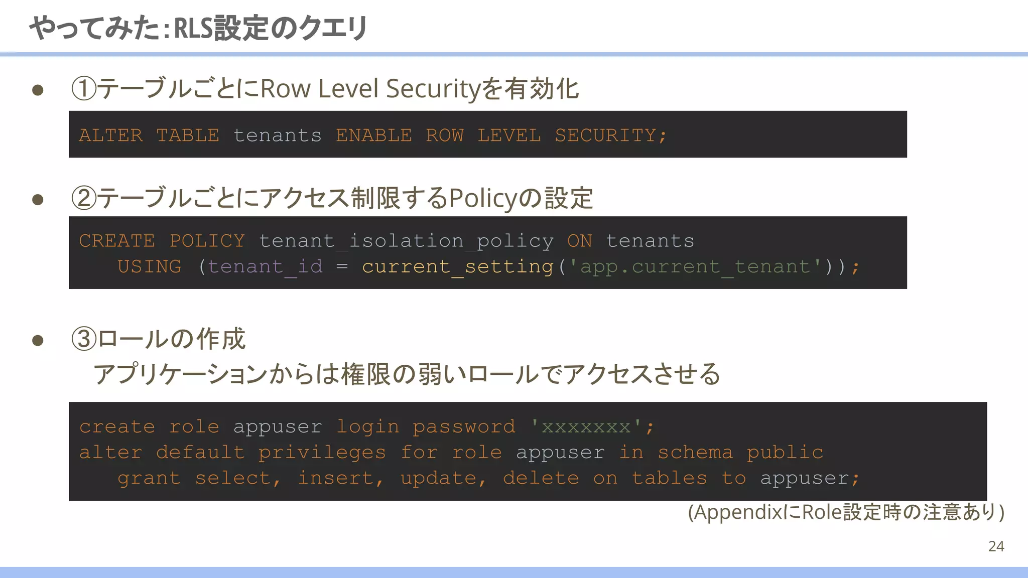 ● ②テーブルごとにアクセス制限するPolicyの設定
● ①テーブルごとにRow Level Securityを有効化
ALTER TABLE tenants ENABLE ROW LEVEL SECURITY;
やってみた：RLS設定のクエリ
24
create role appuser login password 'xxxxxxx';
alter default privileges for role appuser in schema public
grant select, insert, update, delete on tables to appuser;
CREATE POLICY tenant_isolation_policy ON tenants
USING (tenant_id = current_setting('app.current_tenant'));
● ③ロールの作成
アプリケーションからは権限の弱いロールでアクセスさせる
(AppendixにRole設定時の注意あり)　
 