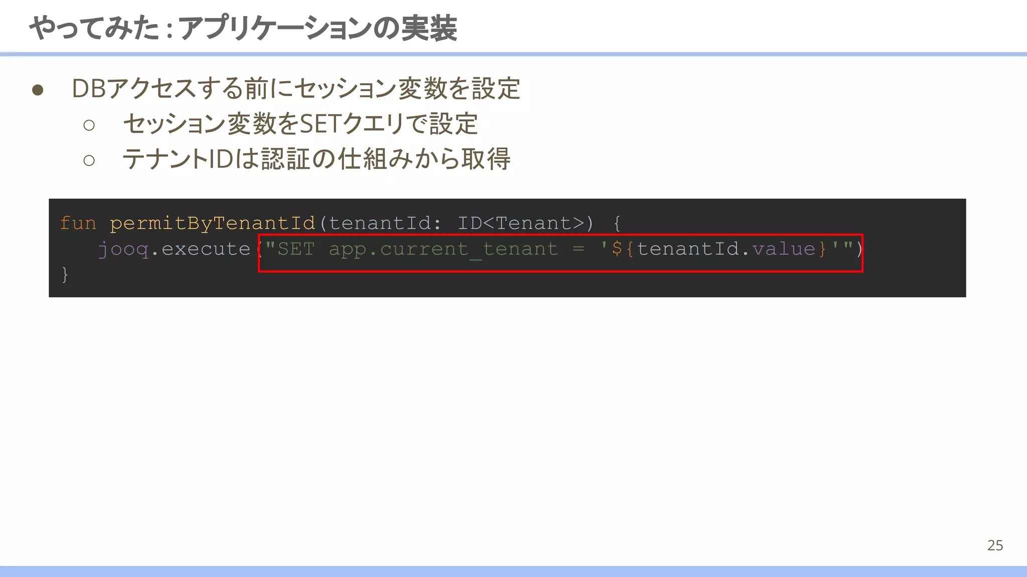 ● DBアクセスする前にセッション変数を設定
○ セッション変数をSETクエリで設定
○ テナントIDは認証の仕組みから取得
やってみた : アプリケーションの実装
25
fun permitByTenantId(tenantId: ID<Tenant>) {
jooq.execute("SET app.current_tenant = '${tenantId.value}'")
}
 