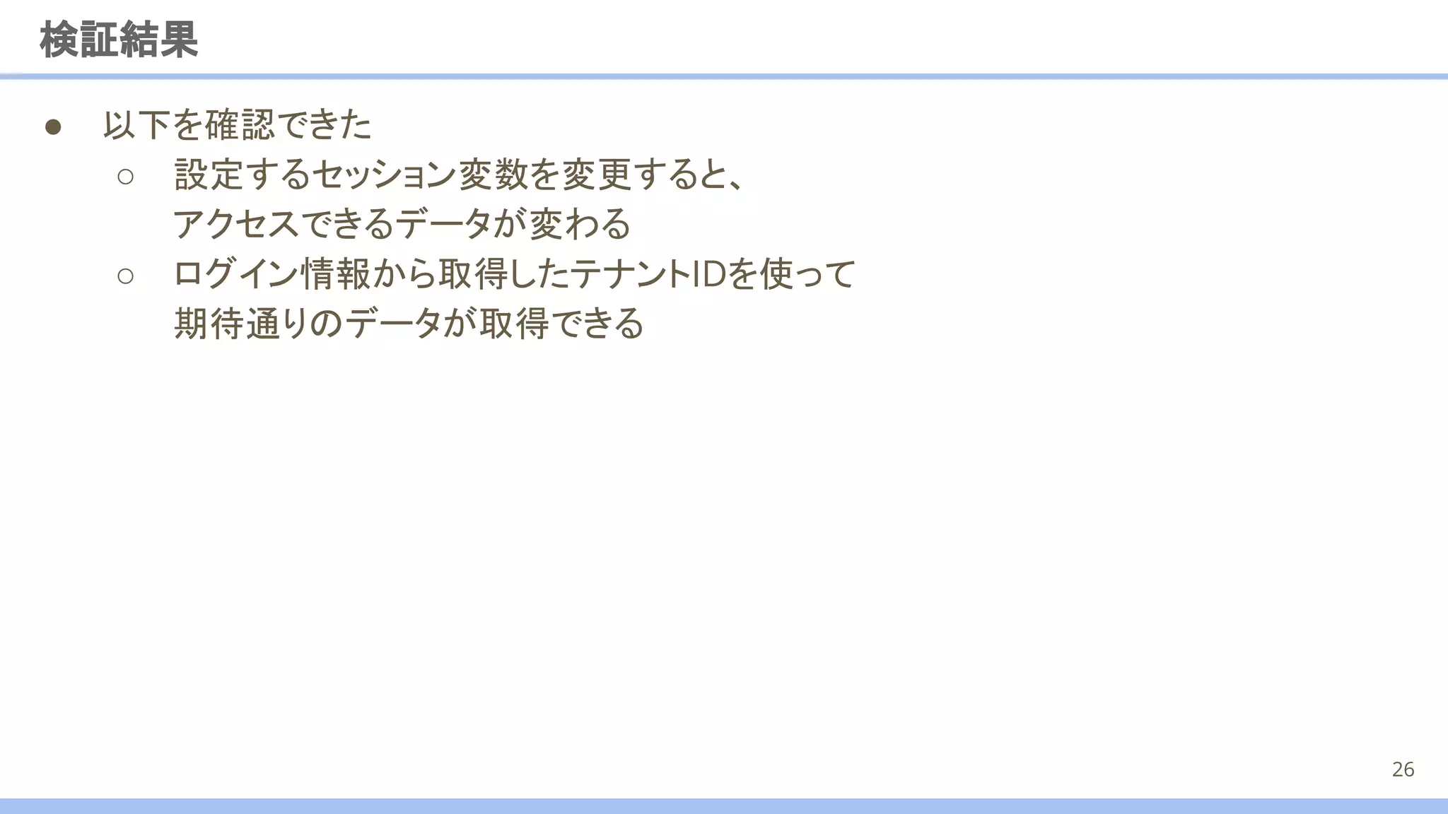 ● 以下を確認できた
○ 設定するセッション変数を変更すると、
アクセスできるデータが変わる
○ ログイン情報から取得したテナントIDを使って
期待通りのデータが取得できる
検証結果
26
 