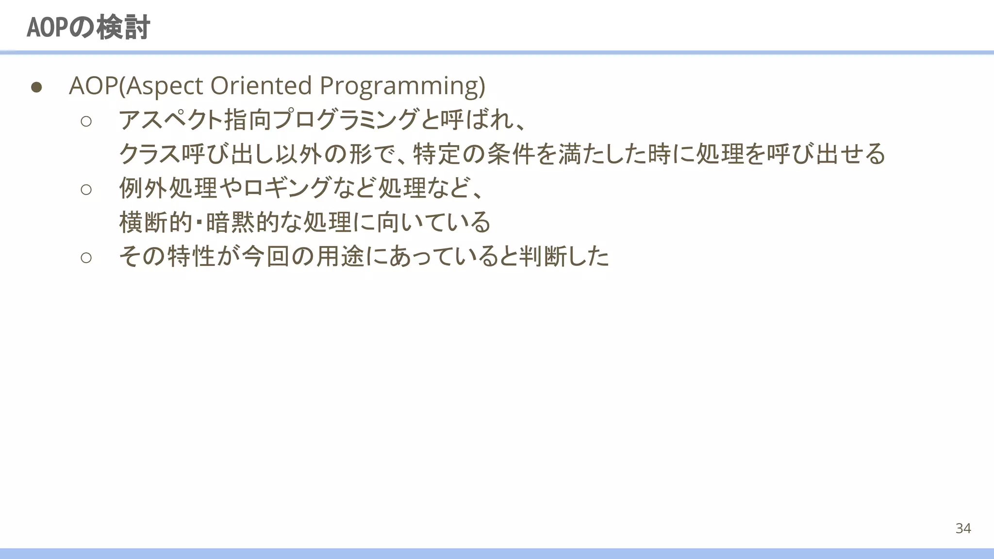 ● AOP(Aspect Oriented Programming)
○ アスペクト指向プログラミングと呼ばれ、
クラス呼び出し以外の形で、特定の条件を満たした時に処理を呼び出せる
○ 例外処理やロギングなど処理など、
横断的・暗黙的な処理に向いている
AOPの検討
34
○ その特性が今回の用途にあっていると判断した
 