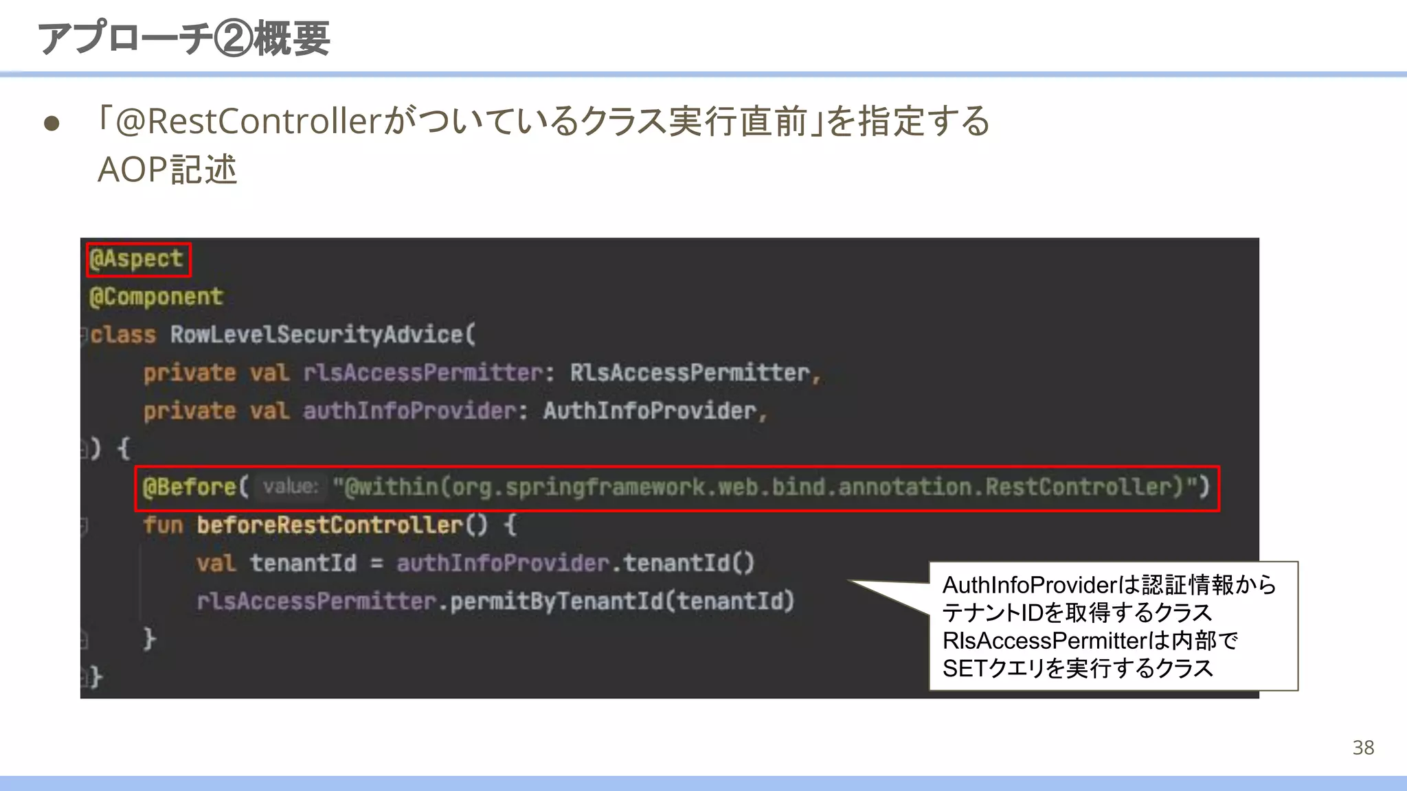 ● 「@RestControllerがついているクラス実行直前」を指定する
AOP記述
アプローチ②概要
38
AuthInfoProviderは認証情報から
テナントIDを取得するクラス
RlsAccessPermitterは内部で
SETクエリを実行するクラス
 