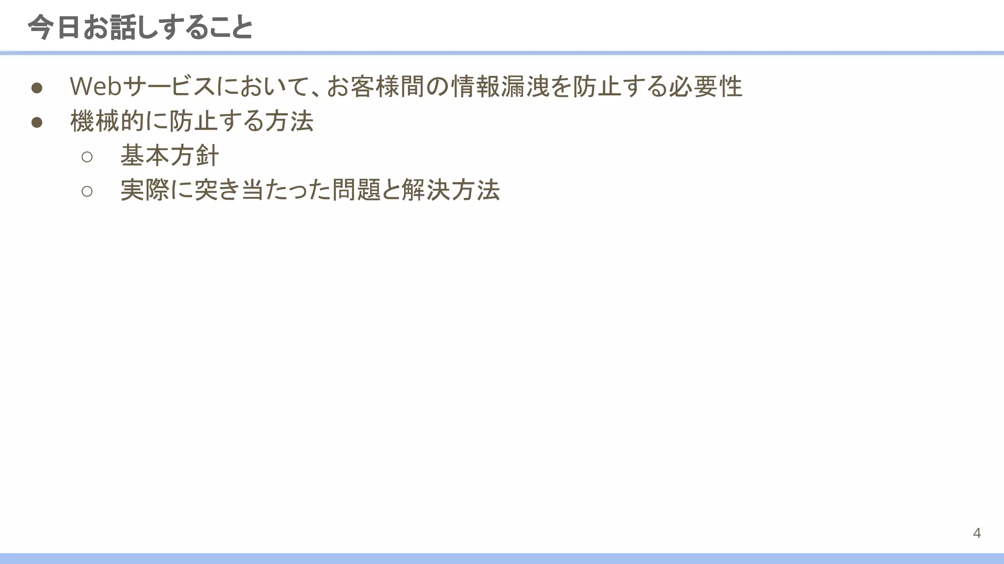 今日お話しすること
4
● Webサービスにおいて、お客様間の情報漏洩を防止する必要性
● 機械的に防止する方法
○ 基本方針
○ 実際に突き当たった問題と解決方法
 