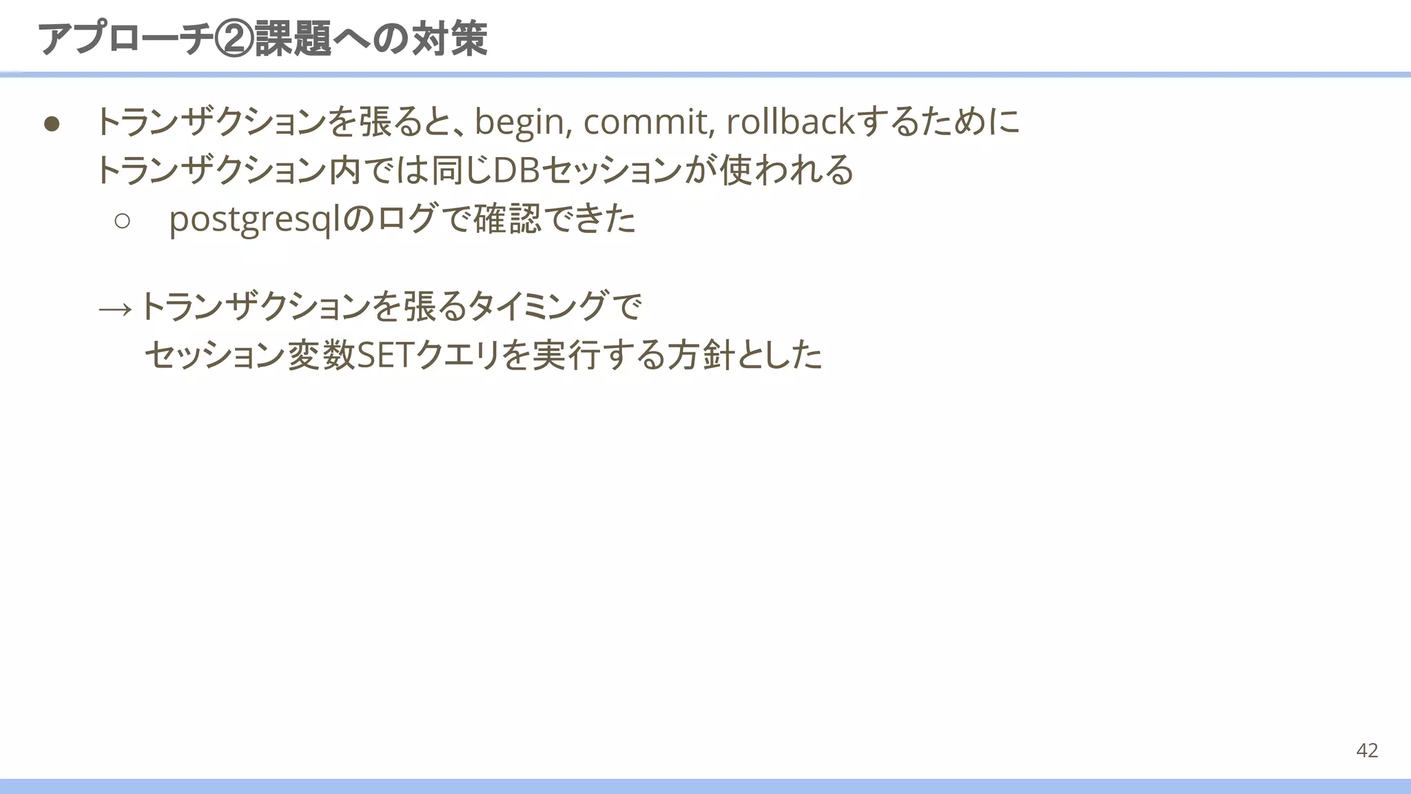 ● トランザクションを張ると、begin, commit, rollbackするために
トランザクション内では同じDBセッションが使われる
○ postgresqlのログで確認できた
アプローチ②課題への対策
→ トランザクションを張るタイミングで
セッション変数SETクエリを実行する方針とした
42
 