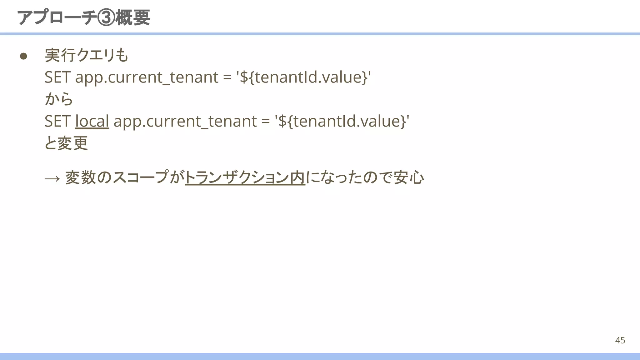 ● 実行クエリも
SET app.current_tenant = '${tenantId.value}'
から
SET local app.current_tenant = '${tenantId.value}'
と変更
アプローチ③概要
45
→ 変数のスコープがトランザクション内になったので安心
 