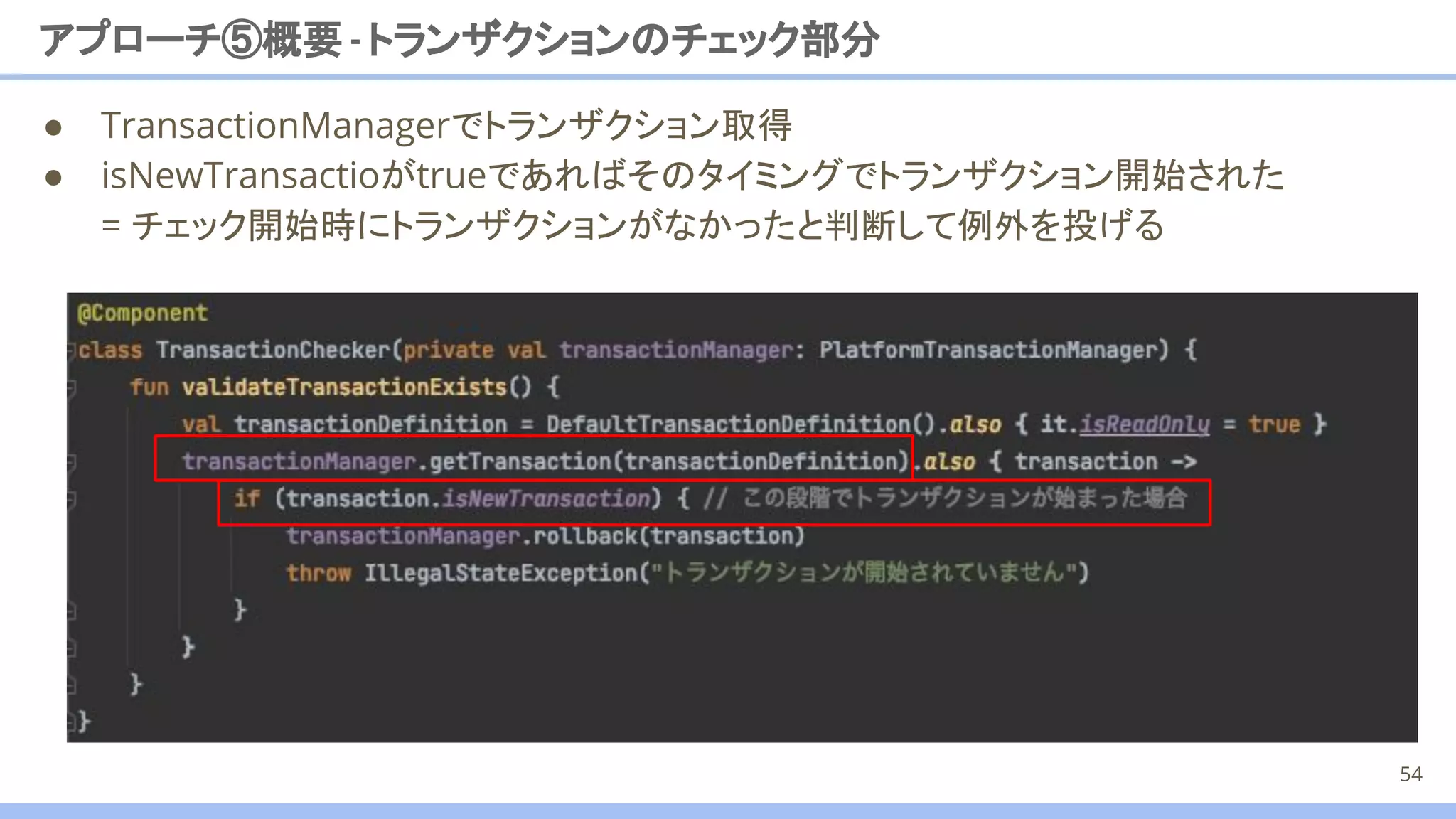 アプローチ⑤概要 -トランザクションのチェック部分
● TransactionManagerでトランザクション取得
● isNewTransactioがtrueであればそのタイミングでトランザクション開始された
= チェック開始時にトランザクションがなかったと判断して例外を投げる
54
 