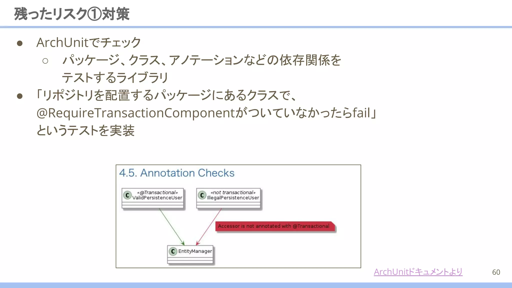 残ったリスク①対策
60
● ArchUnitでチェック
○ パッケージ、クラス、アノテーションなどの依存関係を
テストするライブラリ
● 「リポジトリを配置するパッケージにあるクラスで、 　
@RequireTransactionComponentがついていなかったらfail」
というテストを実装
ArchUnitドキュメントより
 