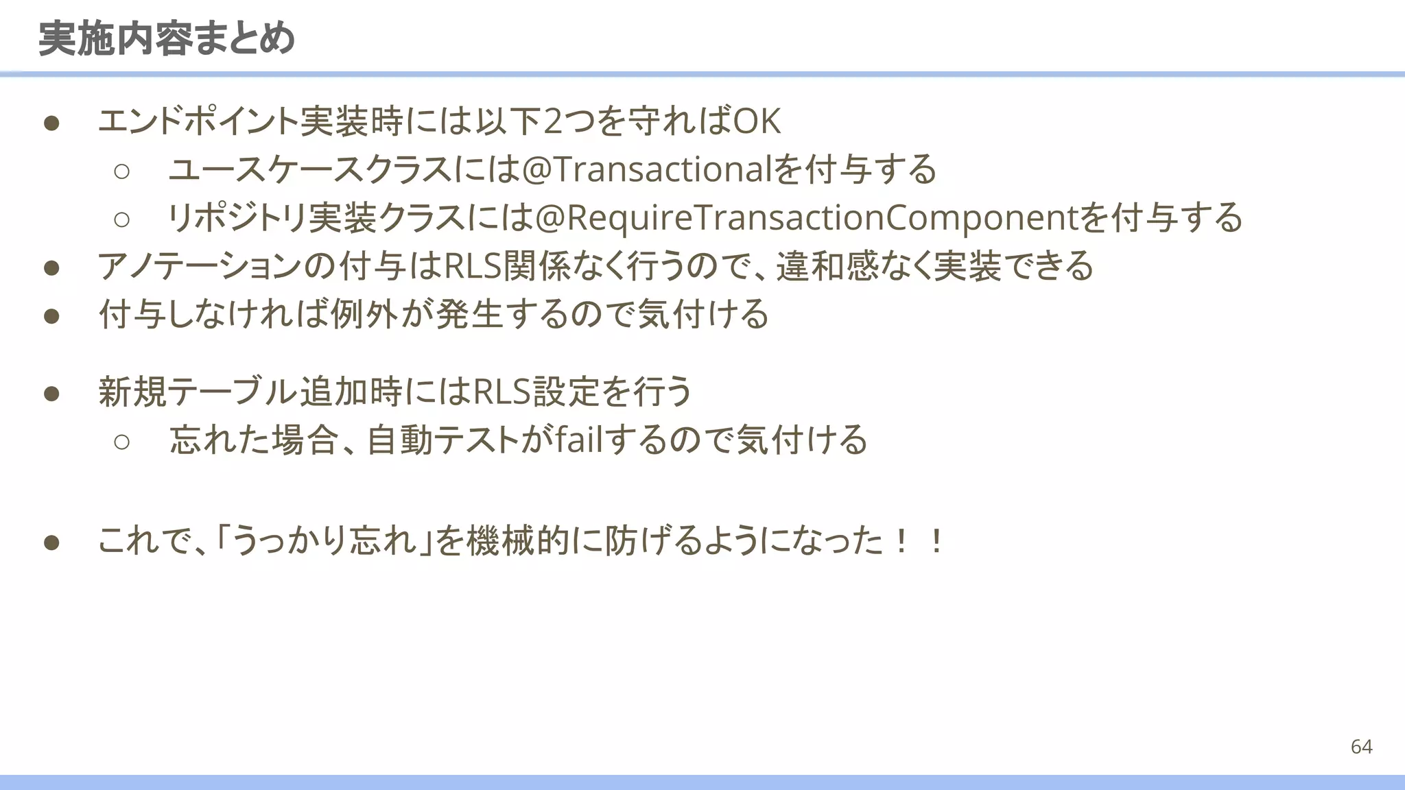 ● 新規テーブル追加時にはRLS設定を行う
○ 忘れた場合、自動テストがfailするので気付ける
● エンドポイント実装時には以下2つを守ればOK
○ ユースケースクラスには@Transactionalを付与する
○ リポジトリ実装クラスには@RequireTransactionComponentを付与する
● アノテーションの付与はRLS関係なく行うので、違和感なく実装できる
● 付与しなければ例外が発生するので気付ける
実施内容まとめ
64
● これで、「うっかり忘れ」を機械的に防げるようになった！！
 