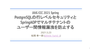 JJUG CCC 2021 Spring
PostgreSQLの行レベルセキュリティと
SpringAOPでマルチテナントの
ユーザー間情報漏洩を防止する
2021.5.23
松岡 幸一郎 (@little_hand_s)
1
 