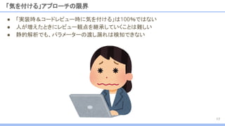 「気を付ける」アプローチの限界
17
● 「実装時＆コードレビュー時に気を付ける」は100％ではない
● 人が増えたときにレビュー観点を継承していくことは難しい
● 静的解析でも、パラメーターの渡し漏れは検知できない
 