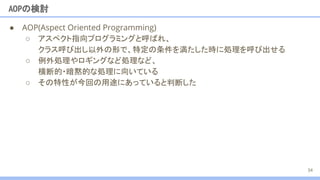 ● AOP(Aspect Oriented Programming)
○ アスペクト指向プログラミングと呼ばれ、
クラス呼び出し以外の形で、特定の条件を満たした時に処理を呼び出せる
○ 例外処理やロギングなど処理など、
横断的・暗黙的な処理に向いている
AOPの検討
34
○ その特性が今回の用途にあっていると判断した
 