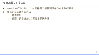 今日お話しすること
4
● Webサービスにおいて、お客様間の情報漏洩を防止する必要性
● 機械的に防止する方法
○ 基本方針
○ 実際に突き当たった問題と解決方法
 
