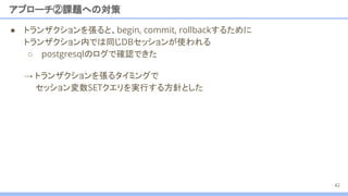 ● トランザクションを張ると、begin, commit, rollbackするために
トランザクション内では同じDBセッションが使われる
○ postgresqlのログで確認できた
アプローチ②課題への対策
→ トランザクションを張るタイミングで
セッション変数SETクエリを実行する方針とした
42
 