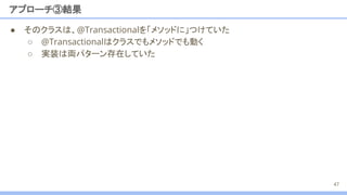 アプローチ③結果
47
● そのクラスは、@Transactionalを「メソッドに」つけていた
○ @Transactionalはクラスでもメソッドでも動く
○ 実装は両パターン存在していた
 