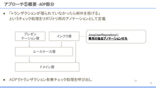● 「トランザクションが張られていなかったら例外を投げる」
というチェック処理をリポジトリ用のアノテーションとして定義
アプローチ⑤概要 -AOP部分
51
51
JooqUserRepositoryに
専用の独自アノテーション付与
ユースケース層
プレゼン
テーション層
インフラ層
ドメイン層
● AOPでトランザクション有無チェック処理を呼び出し
 