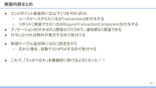 ● 新規テーブル追加時にはRLS設定を行う
○ 忘れた場合、自動テストがfailするので気付ける
● エンドポイント実装時には以下2つを守ればOK
○ ユースケースクラスには@Transactionalを付与する
○ リポジトリ実装クラスには@RequireTransactionComponentを付与する
● アノテーションの付与はRLS関係なく行うので、違和感なく実装できる
● 付与しなければ例外が発生するので気付ける
実施内容まとめ
64
● これで、「うっかり忘れ」を機械的に防げるようになった！！
 