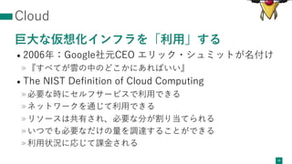 Cloud
巨⼤な仮想化インフラを「利⽤」する
• 2006年：Google社元CEO エリック・シュミットが名付け
»『すべてが雲の中のどこかにあればいい』
• The NIST Deﬁnition of Cloud Computing
»必要な時にセルフサービスで利⽤できる
»ネットワークを通じて利⽤できる
»リソースは共有され、必要な分が割り当てられる
»いつでも必要なだけの量を調達することができる
»利⽤状況に応じて課⾦される
16
 