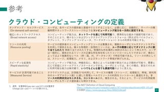 参考
クラウド・コンピューティングの定義
17
オンデマンド・ セルフサービス
(On-demand self-service)
ユーザは、各サービスの提供者と直接やりとりすることなく、必要に応じ、⾃動的に、サーバーの稼
働時間やネットワークストレージのようなコンピューティング能⼒を⼀⽅的に設定できる。
幅広いネットワークアクセス
(Broad network access)
コンピューティング能⼒は、ネットワークを通じて利⽤可能で、標準的な仕組みで接続可能であり、
そのことにより、様々なシンおよびシッククライアントプラットフォーム（例えばモバイルフォン、
タブレット、ラップトップ コンピュータ、ワークステーション）からの利⽤を可能とする。
リソースの共⽤
(Resource pooling)
サービスの提供者のコンピューティングリソースは集積され、複数のユーザにマルチテナントモデル
を利⽤して提供される。様々な物理的・仮想的リソースは、ユーザの需要に応じてダイナミックに割
り当てられたり 再割り当てされたりする。物理的な所在場所に制約されないという考え⽅で、ユーザ
は⼀般的に、提供されるリソースの正確な所在地を知ったりコントロールしたりできないが、場合に
よってはより抽象的なレベル （例：国、州、データセンタ）で特定可能である。リソースの例として
は、ストレージ、処理能⼒、メモリ、およびネットワーク帯域が挙げられる。
スピーディな拡張性
(Rapid elasticity)
コンピューティング能⼒は、伸縮⾃在に、場合によっては⾃動で割当ておよび提供が可能で、需要に
応じて即座にスケールアウト／スケールインできる。ユーザにとっては、多くの場合、割当てのため
に利⽤可能な能⼒は無尽蔵で、いつでもどんな量でも調達可能のように⾒える。
サービスが 計測可能であること
(Measured Service)
クラウドシステムは、計測能⼒1を利⽤して、サービスの種類（ストレージ、処理能⼒、帯域、実利⽤
中のユーザアカウント数）に適した管理レベルでリソースの利⽤をコントロールし最適化する。リ
ソースの利⽤状況はモニタされ、コントロールされ、報告される。それにより、サービスの利⽤結果
がユーザにもサービス提供者にも明⽰できる。
1. 通常、従量課⾦(pay-per-use)または従量請求
(charge-per-use)ベースで計算される。
The NIST Definition of Cloud Computing
https://nvlpubs.nist.gov/nistpubs/Legacy/SP/nistspecialpublication800-145.pdf
⽇本語訳 https://www.ipa.go.jp/files/000025366.pdf
 