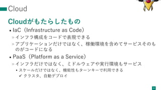 Cloud
Cloudがもたらしたもの
• IaC（Infrastructure as Code）
»インフラ構成をコードで表現できる
»アプリケーションだけではなく、稼働環境を含めてサービスそのも
のがコードになる
• PaaS（Platform as a Service）
»インフラだけではなく、ミドルウェアや実⾏環境もサービス
▸スケールだけではなく、機能性もターンキーで利⽤できる
ü クラスタ、⾃動デプロイ
18
 