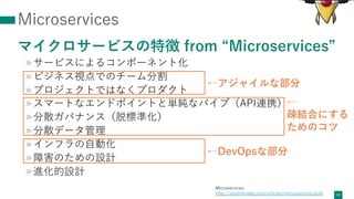 Microservices
マイクロサービスの特徴 from “Microservices”
»サービスによるコンポーネント化
»ビジネス視点でのチーム分割
»プロジェクトではなくプロダクト
»スマートなエンドポイントと単純なパイプ（API連携）
»分散ガバナンス（脱標準化）
»分散データ管理
»インフラの⾃動化
»障害のための設計
»進化的設計
24
←DevOpsな部分
←アジャイルな部分
Microservices
http://martinfowler.com/articles/microservices.html
←
疎結合にする
ためのコツ
 