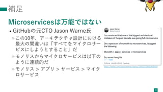 補⾜
Microservicesは万能ではない
• GitHubの元CTO Jason Warne⽒
»この10年、アーキテクチャ設計における
最⼤の間違いは「すべてをマイクロサー
ビスにしようとすること」だ
»モノリスからマイクロサービスは以下の
ように連続的だ
»モノリス > アプリ > サービス > マイク
ロサービス
28
https://twitter.com/jasoncwarner/status/1592227285024636928
 