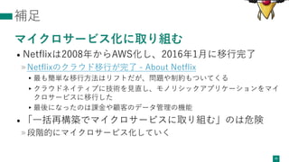 補⾜
マイクロサービス化に取り組む
• Netﬂixは2008年からAWS化し、2016年1⽉に移⾏完了
»Netﬂixのクラウド移⾏が完了 - About Netﬂix
▸最も簡単な移⾏⽅法はリフトだが、問題や制約もついてくる
▸クラウドネイティブに技術を⾒直し、モノリシックアプリケーションをマイ
クロサービスに移⾏した
▸最後になったのは課⾦や顧客のデータ管理の機能
• 「⼀括再構築でマイクロサービスに取り組む」のは危険
»段階的にマイクロサービス化していく
29
 