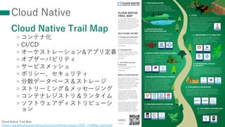 Cloud Native
Cloud Native Trail Map
» コンテナ化
» CI/CD
» オーケストレーション&アプリ定義
» オブザーバビリティ
» サービスメッシュ
» ポリシー、セキュリティ
» 分散データベース＆ストレージ
» ストリーミング＆メッセージング
» コンテナレジストリ＆ランタイム
» ソフトウェアディストリビューシ
ョン
32
Cloud Native Trail Map
https://raw.githubusercontent.com/cncf/trailmap/master/CNCF_TrailMap_latest.pdf
 