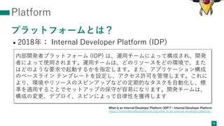 Platform
プラットフォームとは？
• 2018年： Internal Developer Platform (IDP)
36
内部開発者プラットフォーム (IDP) は、運⽤チームによって構成され、開発
者によって使⽤されます。運⽤チームは、どのリソースをどの環境で、また
はどのような要求で起動するかを指定します。また、アプリケーション構成
のベースライン テンプレートを設定し、アクセス許可を管理します。これに
より、環境やリソースのスピンアップなどの定期的なタスクを⾃動化し、標
準を適⽤することでセットアップの保守が容易になります。開発チームは、
構成の変更、デプロイ、スピンによって⾃律性を獲得します
What is an Internal Developer Platform (IDP)? | Internal Developer Platform
https://internaldeveloperplatform.org/what-is-an-internal-developer-platform/
 