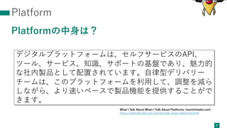 Platform
Platformの中⾝は？
39
デジタルプラットフォームは、セルフサービスのAPI、
ツール、サービス、知識、サポートの基盤であり、魅⼒的
な社内製品として配置されています。⾃律型デリバリー
チームは、このプラットフォームを利⽤して、調整を減ら
しながら、より速いペースで製品機能を提供することがで
きます。
What I Talk About When I Talk About Platforms (martinfowler.com)
https://martinfowler.com/articles/talk-about-platforms.html
 
