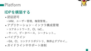 Platform
IDPを構築する
• 認証認可
»IAM、ユーザー管理、権限管理...
• アプリケーション・インフラ構成管理
»コアネットワーク、CI、IaC...
»サーバ、データベース、シークレット...
• パイプライン
»Git、CI、コンテナリポジトリ、無停⽌デプロイ...
• ガイドラインやサポート体制
40
 