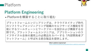 Platform
Platform Engineering
• Platformを構築することに取り組む
41
プラットフォームエンジニアリングは、クラウドネイティブ時代
のソフトウェアエンジニアリング組織のセルフサービス機能を可
能にするツールチェーンとワークフローを設計および構築する分
野です。プラットフォームエンジニアは、アプリケーションのラ
イフサイクル全体の運⽤上の必需品をカバーする「内部開発者プ
ラットフォーム」と呼ばれる統合製品を提供します。
What is platform engineering?
https://platformengineering.org/blog/what-is-platform-engineering
 