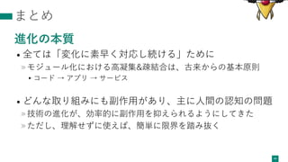 まとめ
進化の本質
• 全ては「変化に素早く対応し続ける」ために
»モジュール化における⾼凝集&疎結合は、古来からの基本原則
▸コード → アプリ → サービス
• どんな取り組みにも副作⽤があり、主に⼈間の認知の問題
»技術の進化が、効率的に副作⽤を抑えられるようにしてきた
»ただし、理解せずに使えば、簡単に限界を踏み抜く
44
 