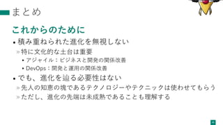 まとめ
これからのために
• 積み重ねられた進化を無視しない
»特に⽂化的な⼟台は重要
▸アジャイル：ビジネスと開発の関係改善
▸DevOps：開発と運⽤の関係改善
• でも、進化を辿る必要性はない
»先⼈の知恵の塊であるテクノロジーやテクニックは使わせてもらう
»ただし、進化の先端は未成熟であることも理解する
45
 