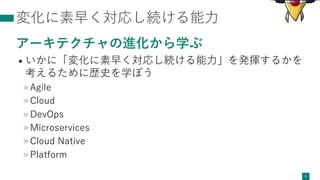 変化に素早く対応し続ける能⼒
アーキテクチャの進化から学ぶ
• いかに「変化に素早く対応し続ける能⼒」を発揮するかを
考えるために歴史を学ぼう
»Agile
»Cloud
»DevOps
»Microservices
»Cloud Native
»Platform
6
 