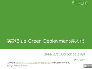 #ccc_g11
Copyright 2016 Hiroyuki Onaka
#ccc_g1
実録Blue-Green Deployment導入記
2016/12/3 JJUG CCC 2016 Fall
大中浩行
この作品は クリエイティブ・コモンズ 表示 4.0 国際 ライセンスの下に提供されています。
 
